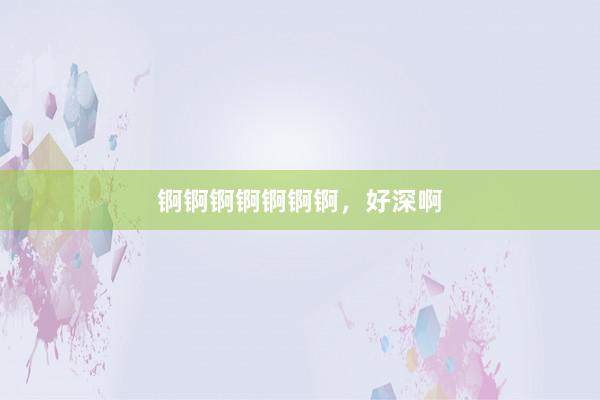 锕锕锕锕锕锕锕，好深啊