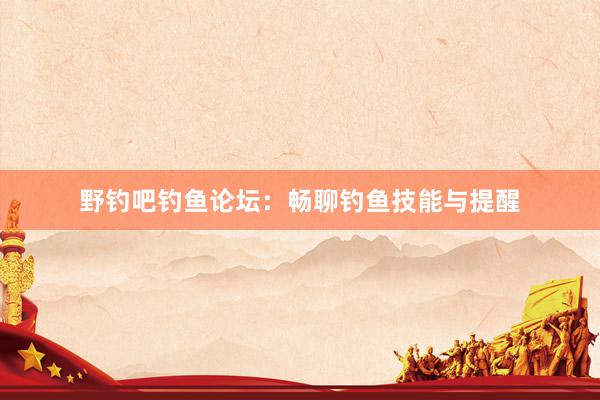 野钓吧钓鱼论坛：畅聊钓鱼技能与提醒