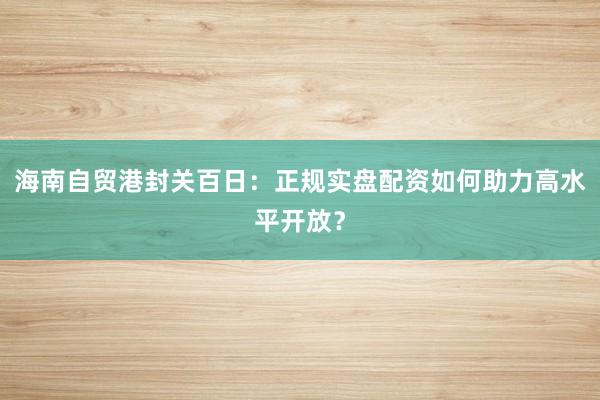 海南自贸港封关百日:正规实盘配资如何助力高水平开放?
