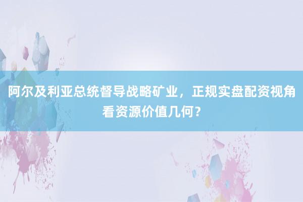 阿尔及利亚总统督导战略矿业,正规实盘配资视角看资源价值几何?