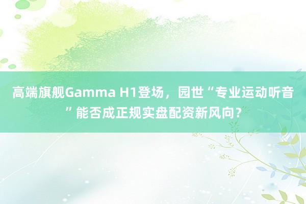 高端旗舰Gamma H1登场,园世“专业运动听音”能否成正规实盘配资新风向?
