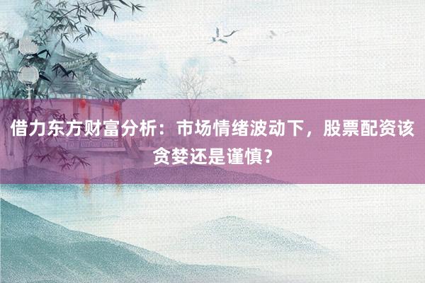 借力东方财富分析：市场情绪波动下，股票配资该贪婪还是谨慎？