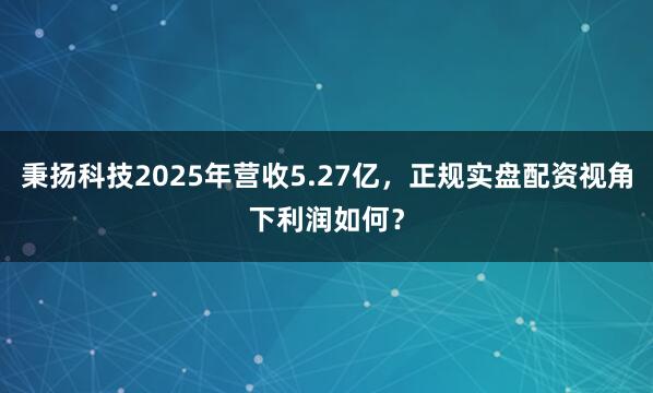 秉扬科技2025年营收5.27亿，正规实盘配资视角下利润如何？