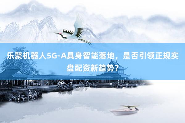 乐聚机器人5G-A具身智能落地，是否引领正规实盘配资新趋势？