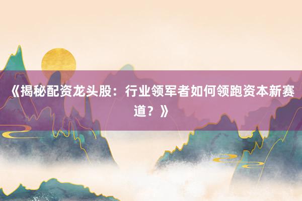 《揭秘配资龙头股:行业领军者如何领跑资本新赛道?》