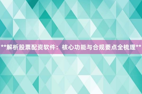 **解析股票配资软件:核心功能与合规要点全梳理**