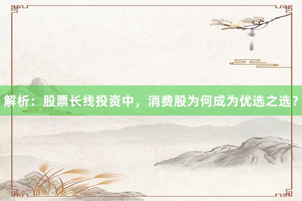 解析:股票长线投资中,消费股为何成为优选之选?