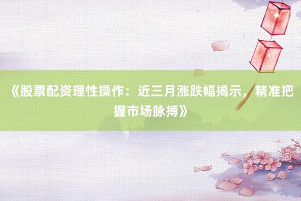 《股票配资理性操作：近三月涨跌幅揭示，精准把握市场脉搏》