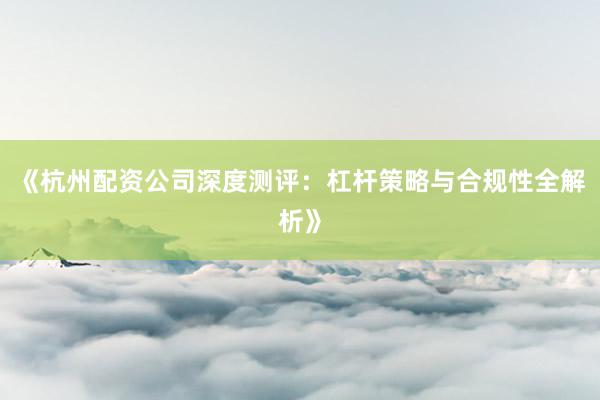 《杭州配资公司深度测评：杠杆策略与合规性全解析》