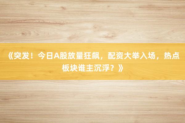 《突发！今日A股放量狂飙，配资大举入场，热点板块谁主沉浮？》