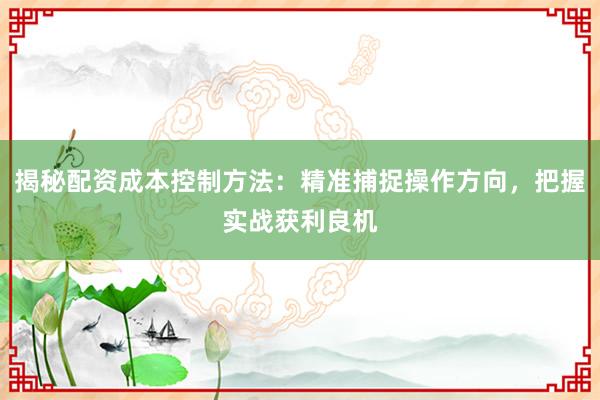 揭秘配资成本控制方法：精准捕捉操作方向，把握实战获利良机