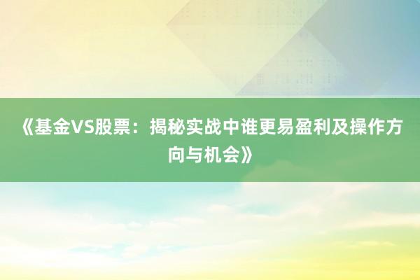 《基金VS股票：揭秘实战中谁更易盈利及操作方向与机会》