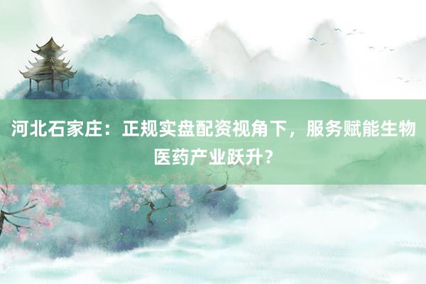 河北石家庄：正规实盘配资视角下，服务赋能生物医药产业跃升？