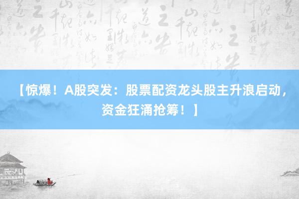 【惊爆！A股突发：股票配资龙头股主升浪启动，资金狂涌抢筹！】
