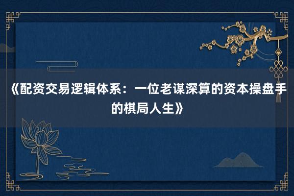《配资交易逻辑体系：一位老谋深算的资本操盘手的棋局人生》