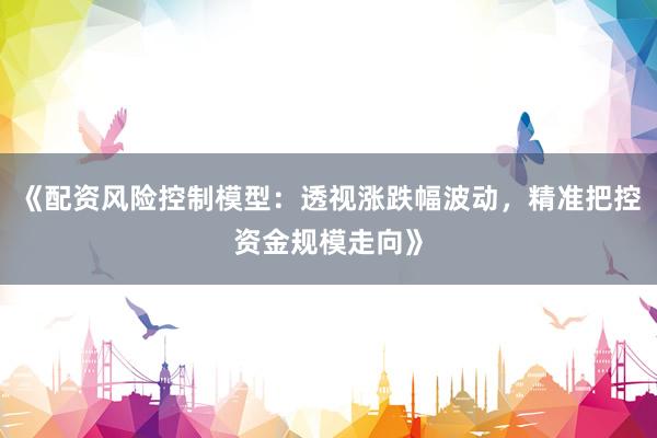 《配资风险控制模型：透视涨跌幅波动，精准把控资金规模走向》