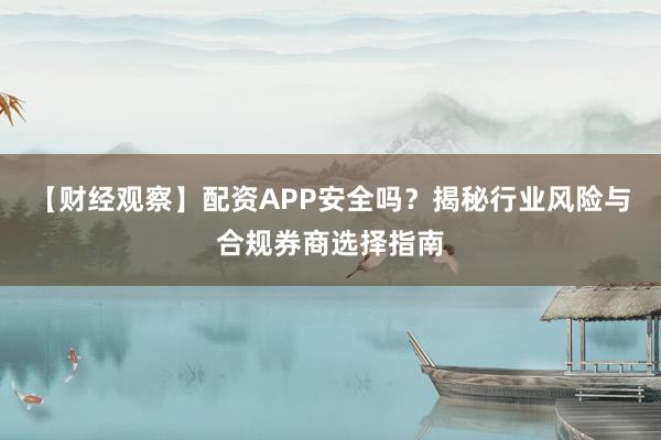 【财经观察】配资APP安全吗？揭秘行业风险与合规券商选择指南