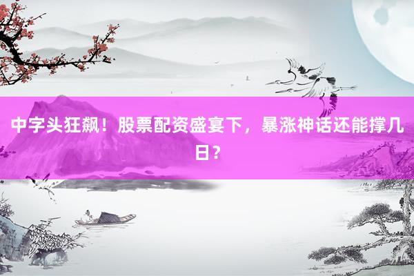 中字头狂飙!股票配资盛宴下,暴涨神话还能撑几日?