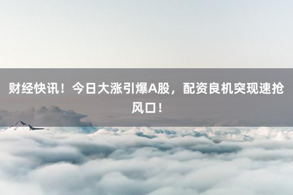 财经快讯！今日大涨引爆A股，配资良机突现速抢风口！
