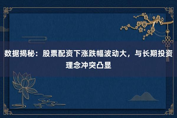 数据揭秘：股票配资下涨跌幅波动大，与长期投资理念冲突凸显