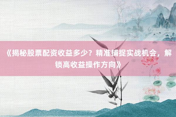《揭秘股票配资收益多少?精准捕捉实战机会,解锁高收益操作方向》