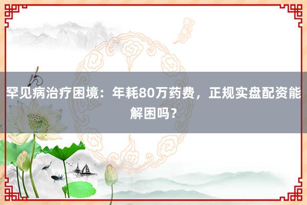 罕见病治疗困境：年耗80万药费，正规实盘配资能解困吗？