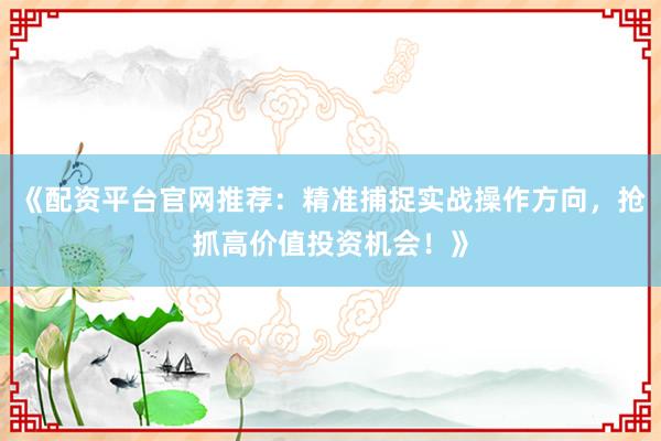 《配资平台官网推荐：精准捕捉实战操作方向，抢抓高价值投资机会！》