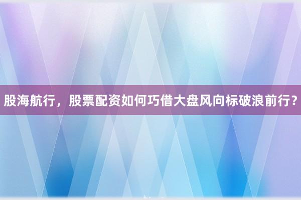 股海航行，股票配资如何巧借大盘风向标破浪前行？