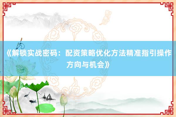《解锁实战密码：配资策略优化方法精准指引操作方向与机会》