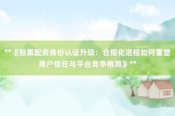 **《股票配资身份认证升级：合规化进程如何重塑用户信任与平台竞争格局》**