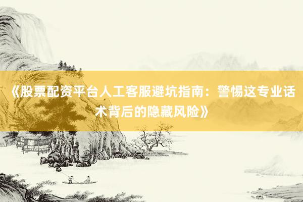 《股票配资平台人工客服避坑指南：警惕这专业话术背后的隐藏风险》