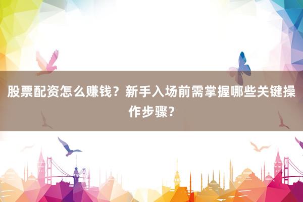 股票配资怎么赚钱？新手入场前需掌握哪些关键操作步骤？