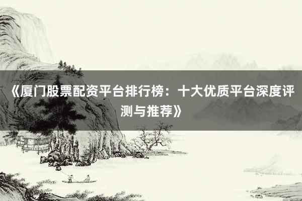 《厦门股票配资平台排行榜：十大优质平台深度评测与推荐》