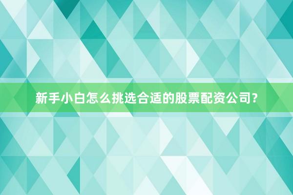 新手小白怎么挑选合适的股票配资公司？