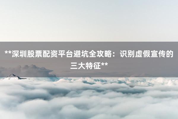 **深圳股票配资平台避坑全攻略：识别虚假宣传的三大特征**