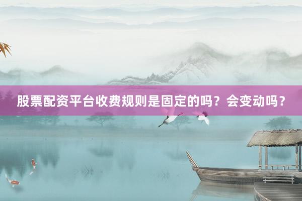 股票配资平台收费规则是固定的吗？会变动吗？