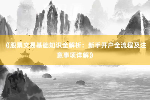 《股票交易基础知识全解析：新手开户全流程及注意事项详解》