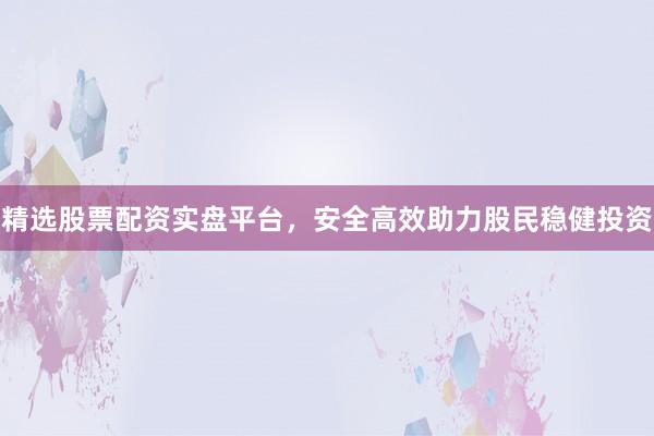精选股票配资实盘平台，安全高效助力股民稳健投资