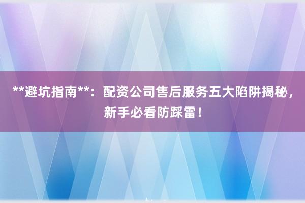 **避坑指南**：配资公司售后服务五大陷阱揭秘，新手必看防踩雷！