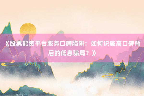 《股票配资平台服务口碑陷阱：如何识破高口碑背后的低息骗局？》