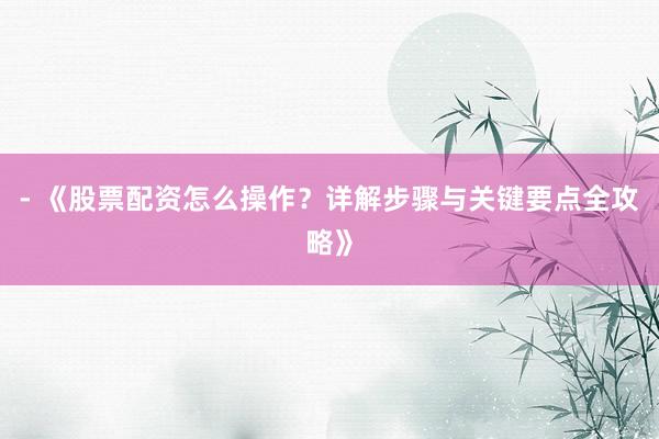- 《股票配资怎么操作？详解步骤与关键要点全攻略》