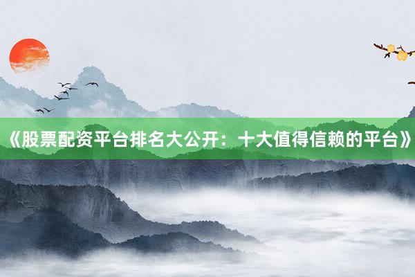 《股票配资平台排名大公开：十大值得信赖的平台》