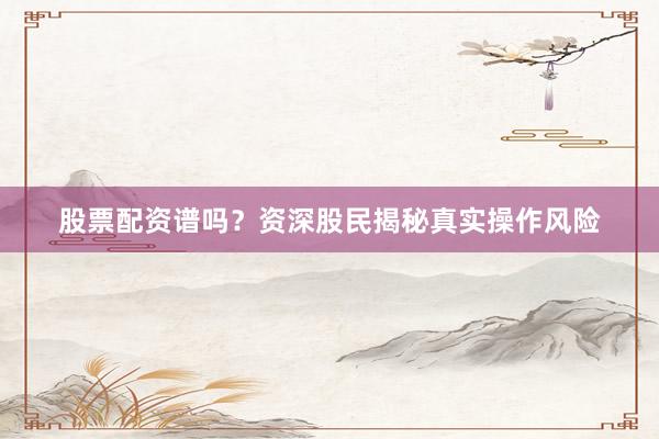 股票配资谱吗？资深股民揭秘真实操作风险
