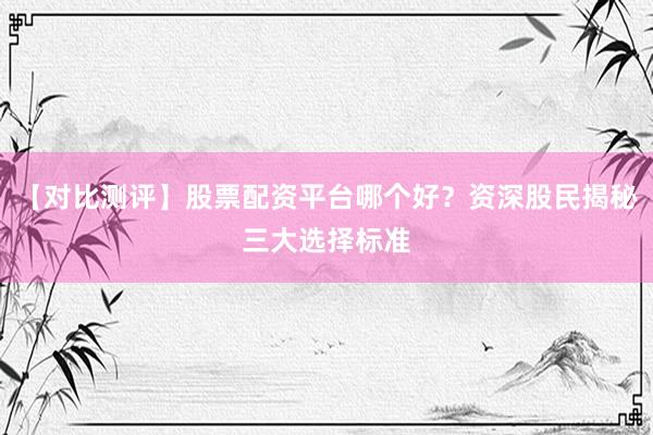 【对比测评】股票配资平台哪个好？资深股民揭秘三大选择标准