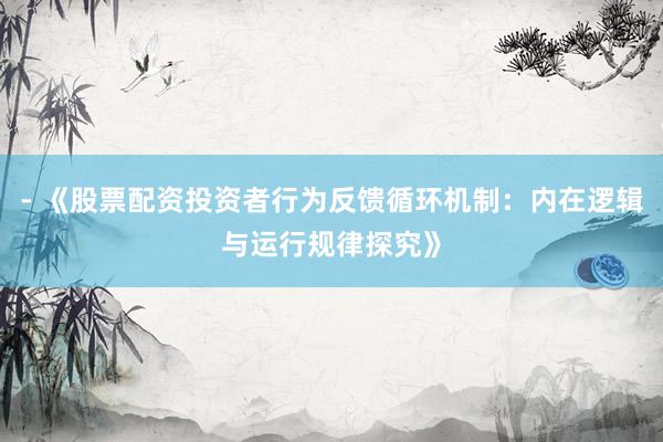 - 《股票配资投资者行为反馈循环机制：内在逻辑与运行规律探究》