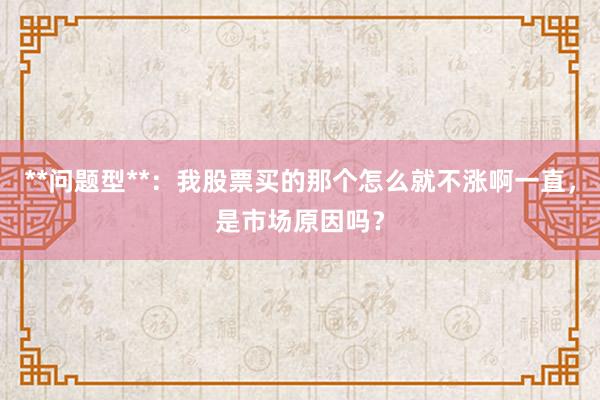 **问题型**：我股票买的那个怎么就不涨啊一直，是市场原因吗？
