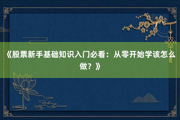 《股票新手基础知识入门必看：从零开始学该怎么做？》