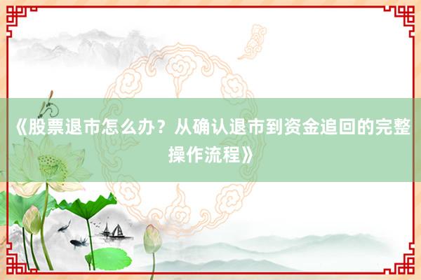 《股票退市怎么办？从确认退市到资金追回的完整操作流程》