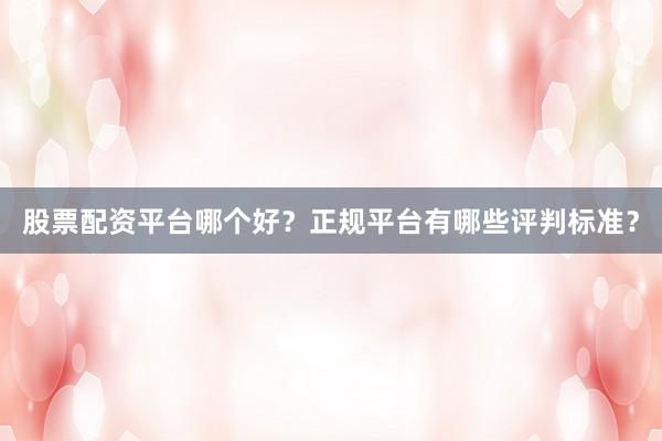 股票配资平台哪个好？正规平台有哪些评判标准？