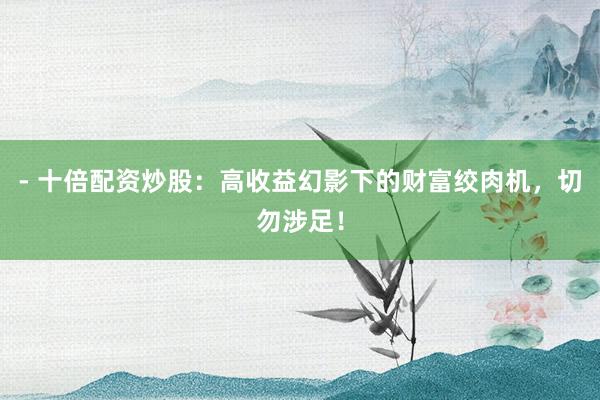 - 十倍配资炒股：高收益幻影下的财富绞肉机，切勿涉足！